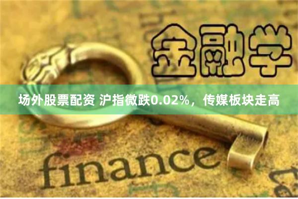 场外股票配资 沪指微跌0.02%，传媒板块走高