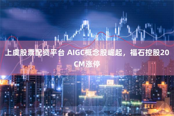 上虞股票配资平台 AIGC概念股崛起，福石控股20CM涨停