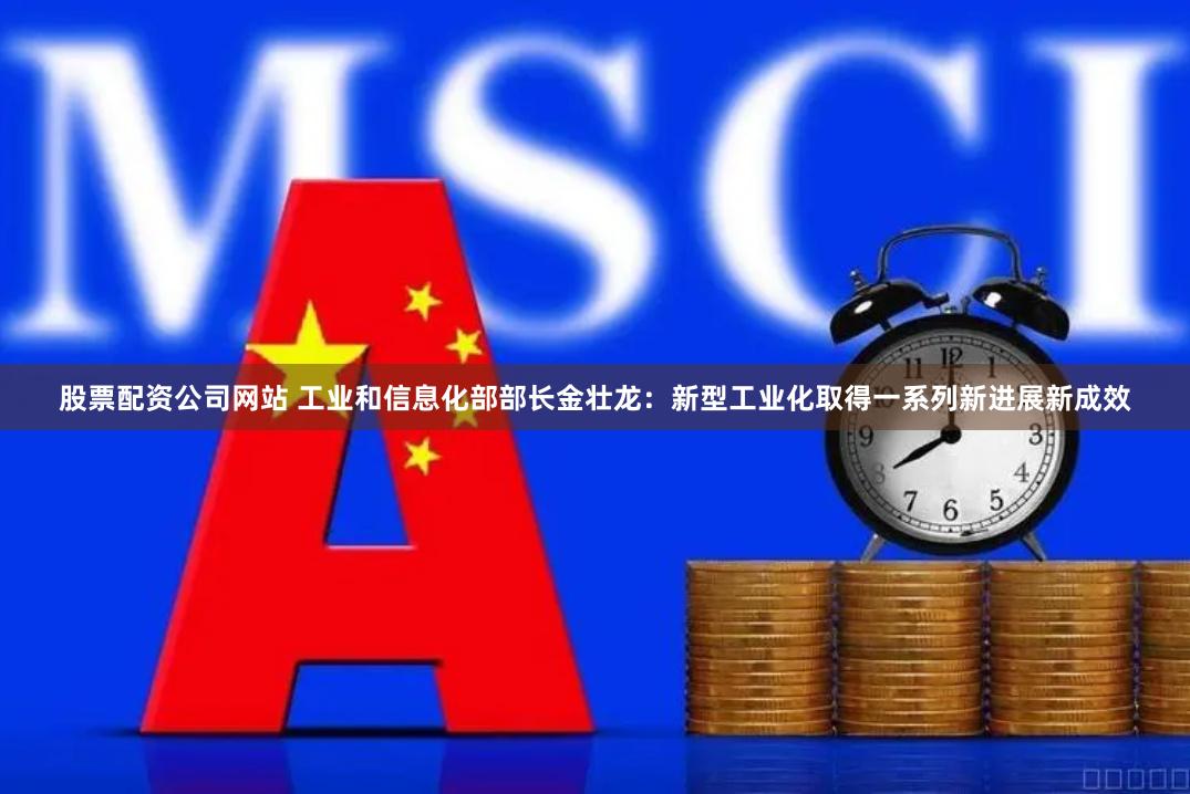 股票配资公司网站 工业和信息化部部长金壮龙：新型工业化取得一系列新进展新成效