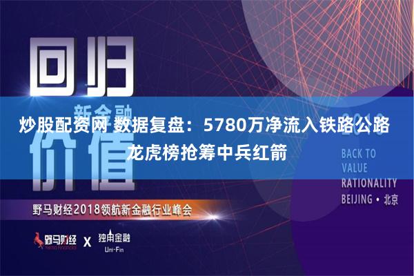 炒股配资网 数据复盘：5780万净流入铁路公路 龙虎榜抢筹中兵红箭