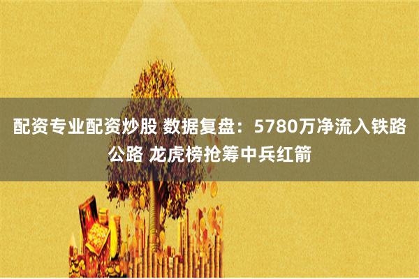 配资专业配资炒股 数据复盘：5780万净流入铁路公路 龙虎榜抢筹中兵红箭