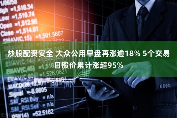 炒股配资安全 大众公用早盘再涨逾18% 5个交易日股价累计涨超95%