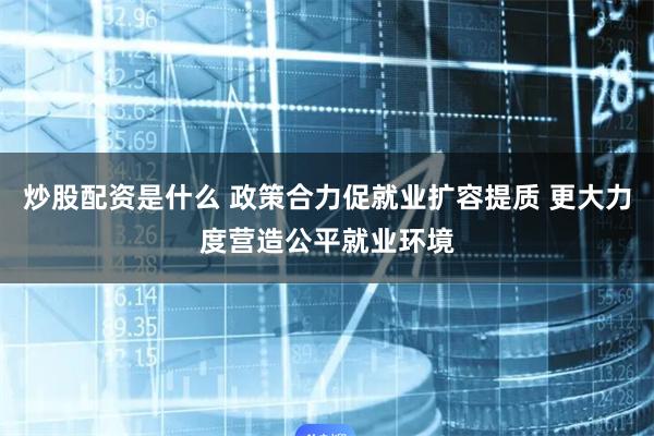 炒股配资是什么 政策合力促就业扩容提质 更大力度营造公平就业环境