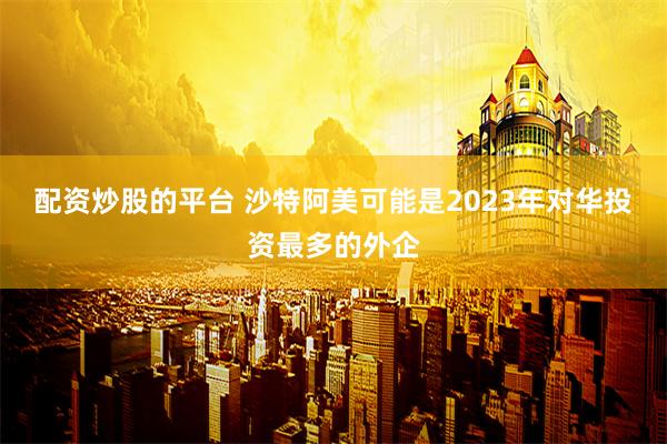 配资炒股的平台 沙特阿美可能是2023年对华投资最多的外企