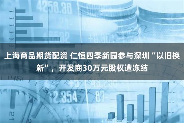 上海商品期货配资 仁恒四季新园参与深圳“以旧换新”，开发商30万元股权遭冻结