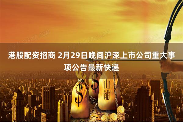 港股配资招商 2月29日晚间沪深上市公司重大事项公告最新快递