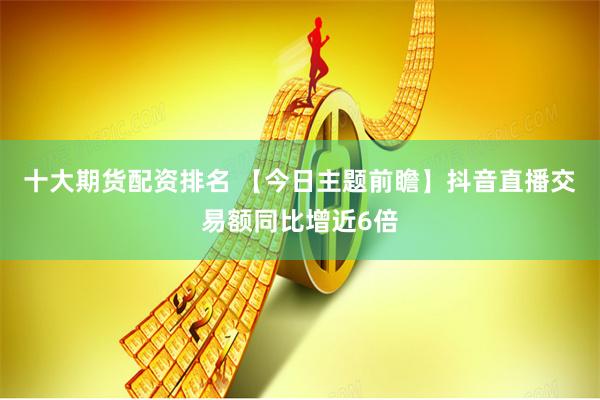 十大期货配资排名 【今日主题前瞻】抖音直播交易额同比增近6倍