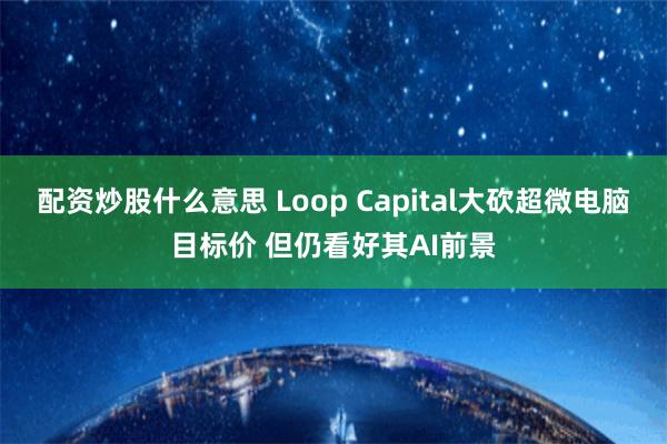 配资炒股什么意思 Loop Capital大砍超微电脑目标价 但仍看好其AI前景