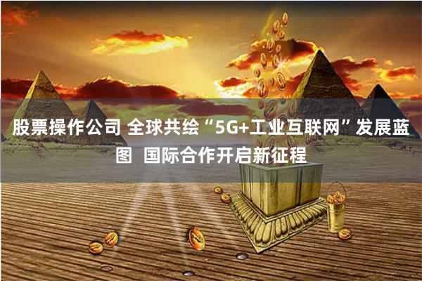 股票操作公司 全球共绘“5G+工业互联网”发展蓝图  国际合作开启新征程