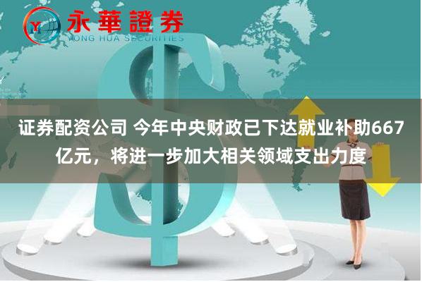 证券配资公司 今年中央财政已下达就业补助667亿元，将进一步加大相关领域支出力度