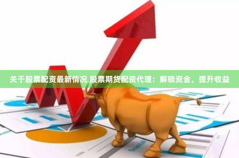 关于股票配资最新情况 股票期货配资代理：解锁资金，提升收益